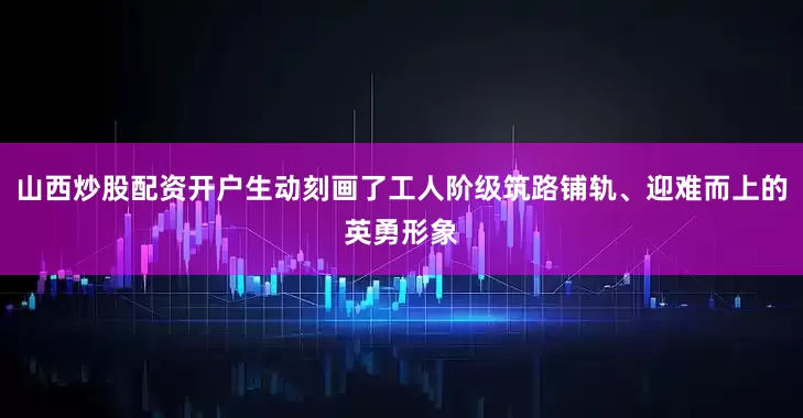 山西炒股配资开户生动刻画了工人阶级筑路铺轨、迎难而上的英勇形象