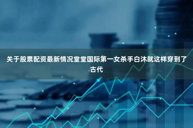 关于股票配资最新情况堂堂国际第一女杀手白沐就这样穿到了古代